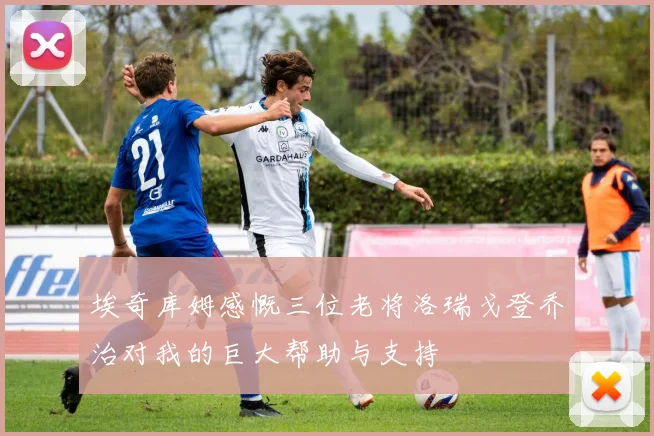 埃奇库姆感慨三位老将洛瑞戈登乔治对我的巨大帮助与支持