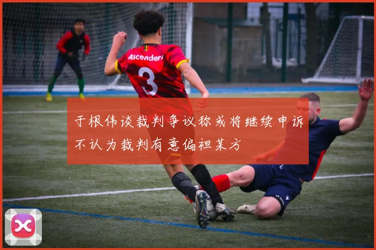 于根伟谈裁判争议称或将继续申诉不认为裁判有意偏袒某方