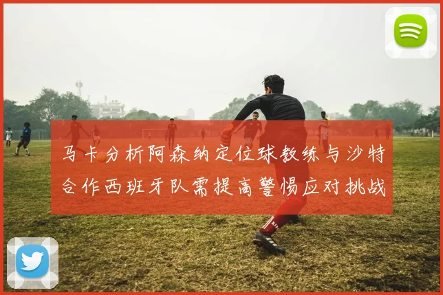 马卡分析阿森纳定位球教练与沙特合作西班牙队需提高警惕应对挑战