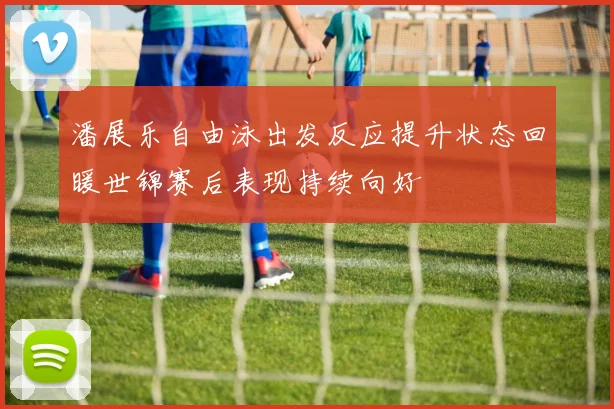 潘展乐自由泳出发反应提升状态回暖世锦赛后表现持续向好