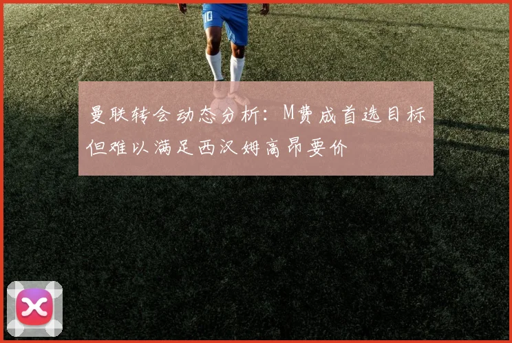曼联转会动态分析：M费成首选目标但难以满足西汉姆高昂要价