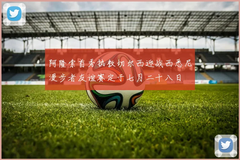 阿隆索首秀执教切尔西迎战西悉尼漫步者友谊赛定于七月二十八日