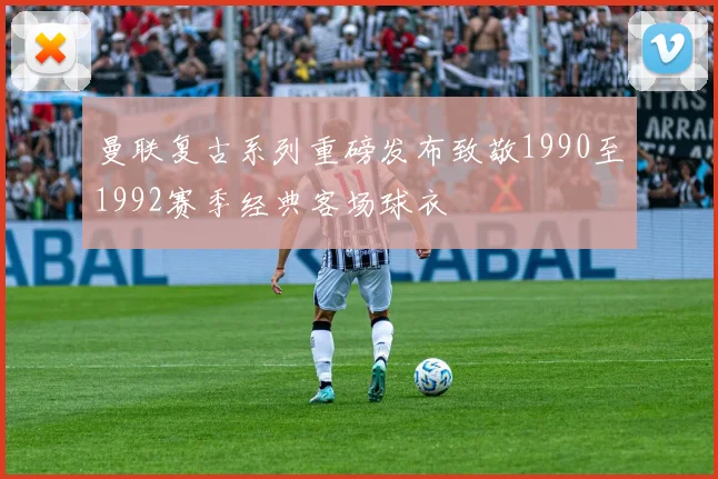 曼联复古系列重磅发布致敬1990至1992赛季经典客场球衣