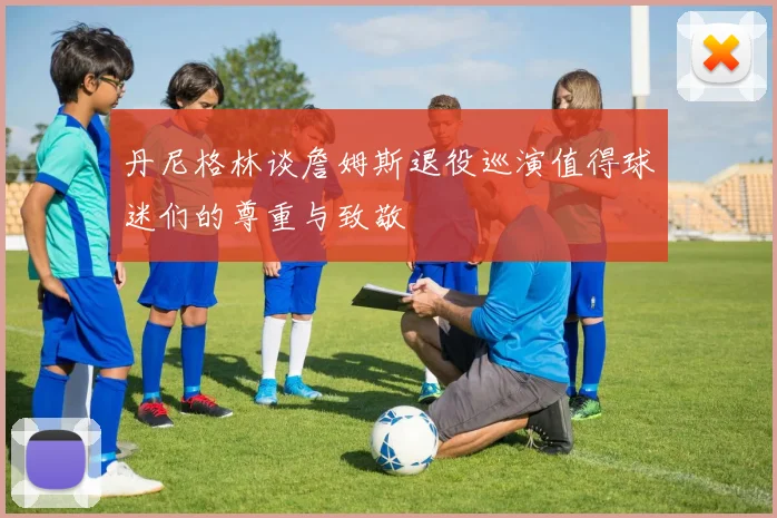 丹尼格林谈詹姆斯退役巡演值得球迷们的尊重与致敬