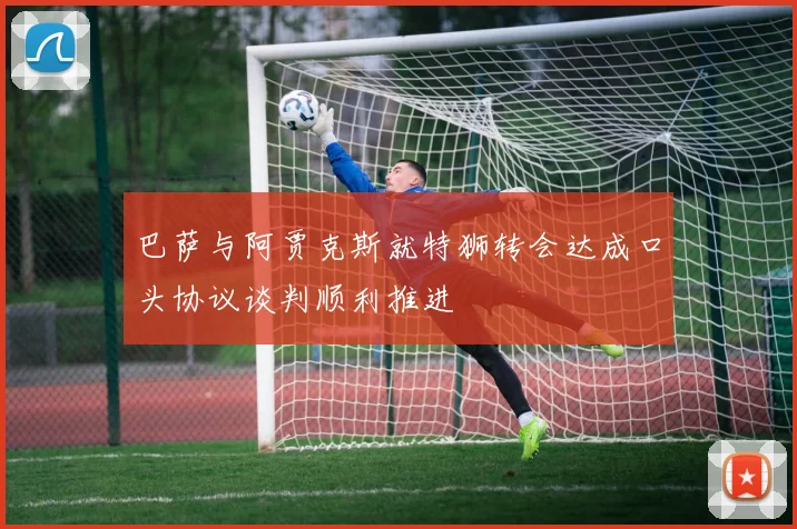 巴萨与阿贾克斯就特狮转会达成口头协议谈判顺利推进