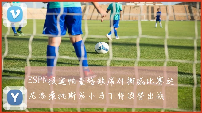ESPN报道帕奎塔缺席对挪威比赛达尼洛桑托斯或小马丁将顶替出战