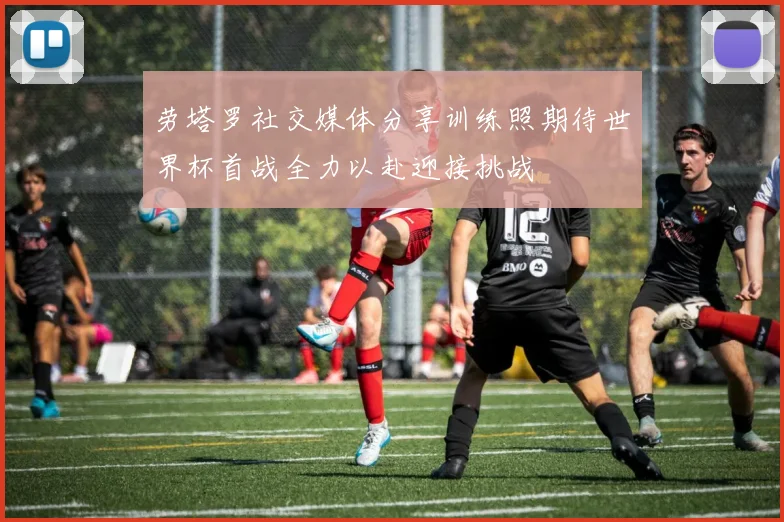 劳塔罗社交媒体分享训练照期待世界杯首战全力以赴迎接挑战
