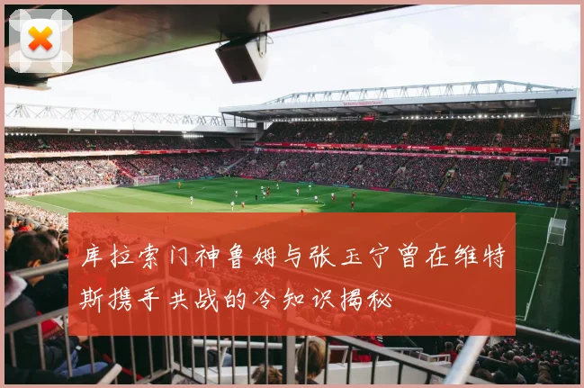 库拉索门神鲁姆与张玉宁曾在维特斯携手共战的冷知识揭秘