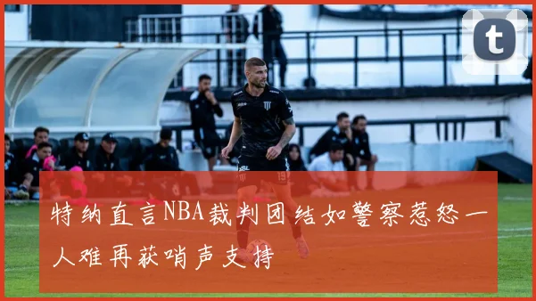 特纳直言NBA裁判团结如警察惹怒一人难再获哨声支持