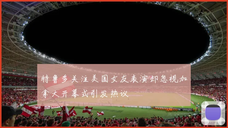 特鲁多关注美国女友表演却忽视加拿大开幕式引发热议
