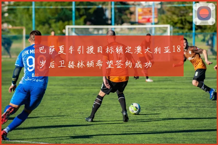 巴萨夏季引援目标锁定澳大利亚18岁后卫赫林顿希望签约成功