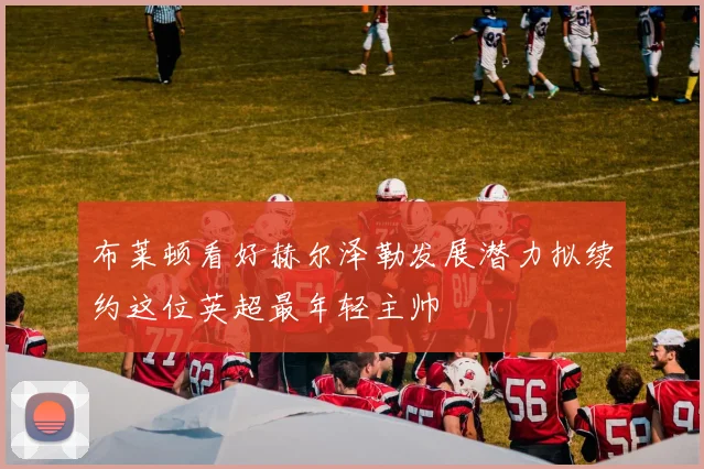 布莱顿看好赫尔泽勒发展潜力拟续约这位英超最年轻主帅