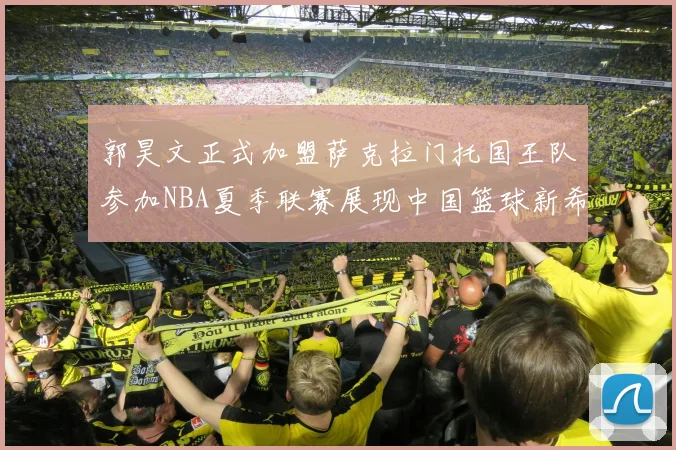 郭昊文正式加盟萨克拉门托国王队参加NBA夏季联赛展现中国篮球新希望
