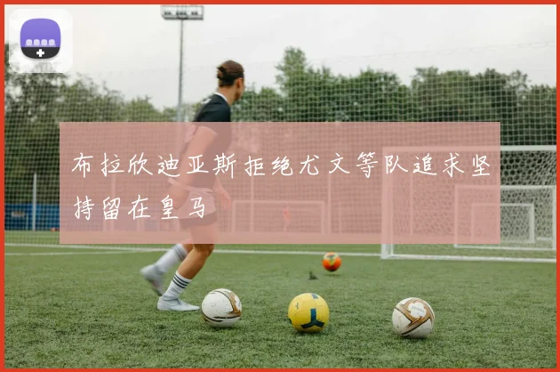 布拉欣迪亚斯拒绝尤文等队追求坚持留在皇马