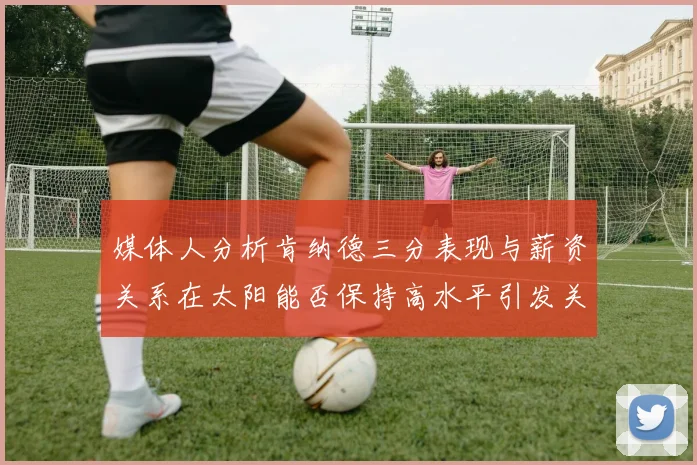 媒体人分析肯纳德三分表现与薪资关系在太阳能否保持高水平引发关注