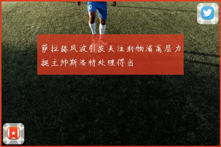 萨拉赫风波引发关注利物浦高层力挺主帅斯洛特处理得当