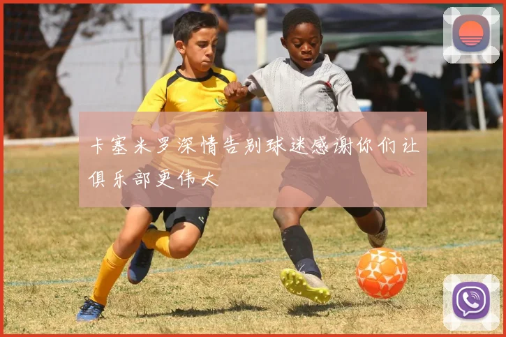 卡塞米罗深情告别球迷感谢你们让俱乐部更伟大