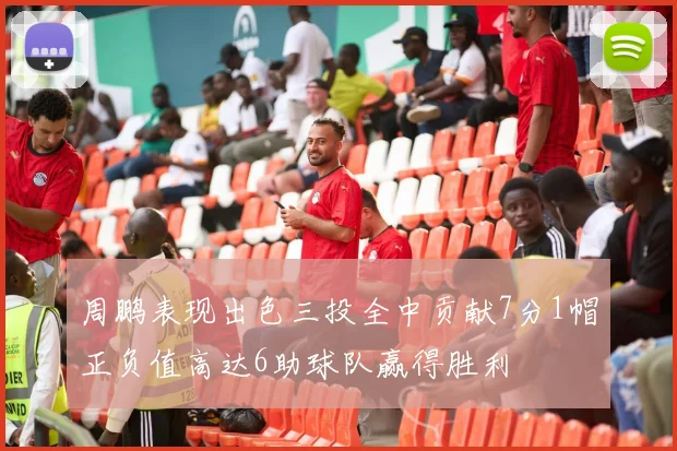 周鹏表现出色三投全中贡献7分1帽正负值高达6助球队赢得胜利