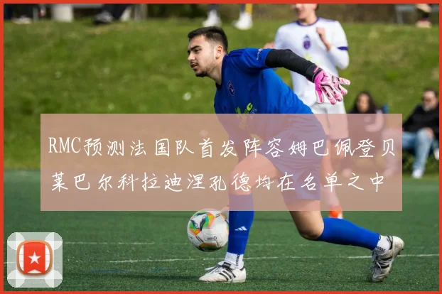 RMC预测法国队首发阵容姆巴佩登贝莱巴尔科拉迪涅孔德均在名单之中