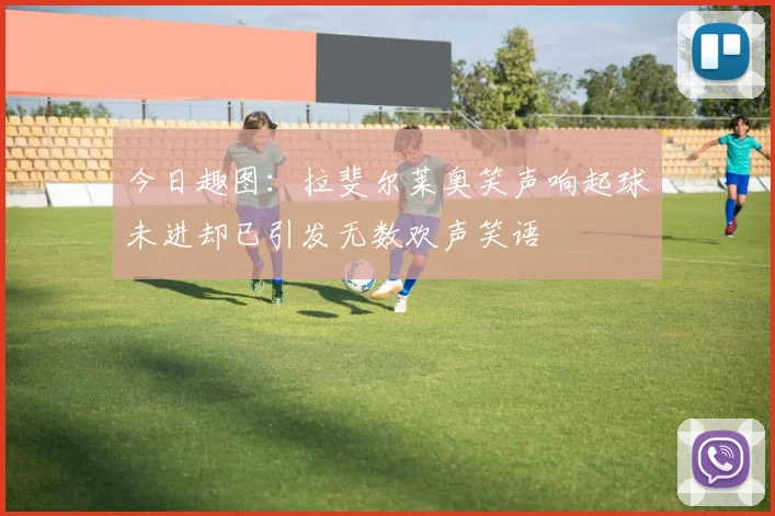 今日趣图：拉斐尔莱奥笑声响起球未进却已引发无数欢声笑语
