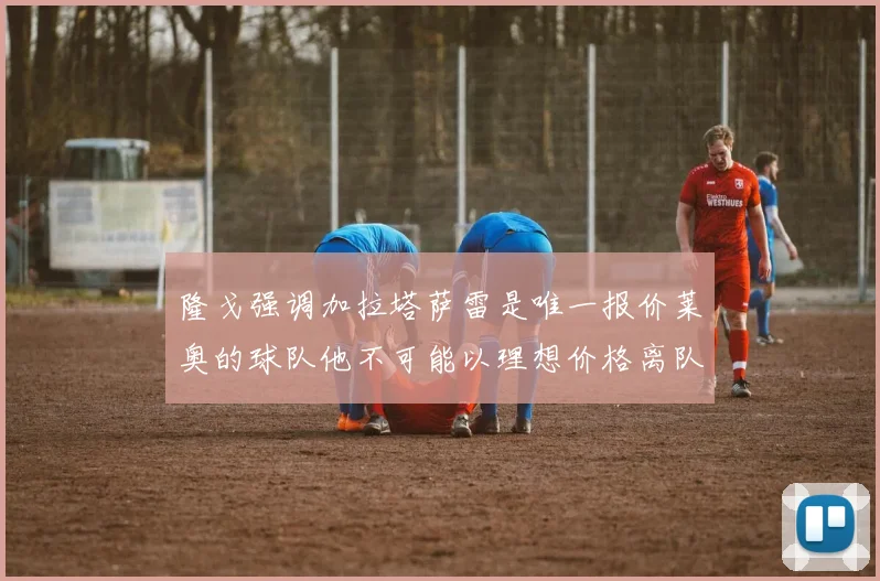 隆戈强调加拉塔萨雷是唯一报价莱奥的球队他不可能以理想价格离队