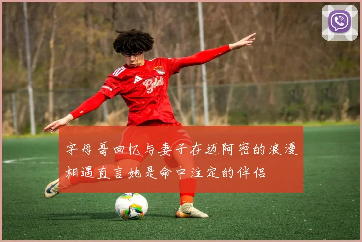 字母哥回忆与妻子在迈阿密的浪漫相遇直言她是命中注定的伴侣